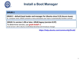 Install a Boot Manager
GRUB 2 - default boot loader and manager for Ubuntu since 9.10 (Karmic Koala).
As computer starts, GRUB 2 presents a menu and awaits user input or automatically transfers controls
GRUB 2
25
GRUB 2 is version 1.98 or later. GRUB legacy (version 0.97)
To determine version, use grub-install -v.
Grub version 1.99 is Ubuntu 11.04 (Natty Narwhal) and introduces changes
https://help.ubuntu.com/community/Grub2
 