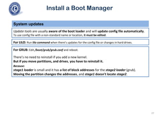 Install a Boot Manager
Update tools are usually aware of the boot loader and will update config file automatically.
To use config file with a non-standard name or location, it must be edited.
System updates
27
For LILO: Run lilo command when there’s updates for the config file or changes in hard drives.
For GRUB: Edit /boot/grub/grub.conf and reboot.
There’s no need to reinstall if you add a new kernel.
But if you move partitions, and drives, you have to reinstall it.
Because:
stage1 loader is small and it has a list of block addresses for the stage2 loader (grub).
Moving the partition changes the addresses, and stage1 doesn't locate stage2.
 