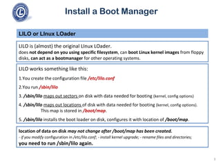 Install a Boot Manager
LILO is (almost) the original LInux LOader.
does not depend on you using specific filesystem, can boot Linux kernel images from floppy
disks, can act as a bootmanager for other operating systems.
LILO or LInux LOader
3
LILO works something like this:
1.You create the configuration file /etc/lilo.conf
2.You run /sbin/lilo
3. /sbin/lilo maps out sectors on disk with data needed for booting (kernel, config options)
4. /sbin/lilo maps out locations of disk with data needed for booting (kernel, config options).
This map is stored in /boot/map.
5. /sbin/lilo installs the boot loader on disk, configures it with location of /boot/map.
location of data on disk may not change after /boot/map has been created.
- if you modify configuration in /etc/lilo.conf; - install kernel upgrade; - rename files and directories;
you need to run /sbin/lilo again.
 