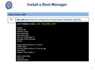 Install a Boot Manager
/etc/lilo.conf
yourname@yourcomp~> cat /etc/lilo.conf
prompt
timeout=50
default=linux
boot=/dev/hda
map=/boot/map
install=/boot/boot.b
message=/boot/message
linear
image=/boot/vmlinuz-2.4.18-14
label=linux
initrd=/boot/initrd-2.4.18-14.img
read-only
append="root=LABEL=/"
other=/dev/hda1
optional
label=Windows
Ex: lilo.conf determines the configuration of boot loader installed by /sbin/lilo.
4
 