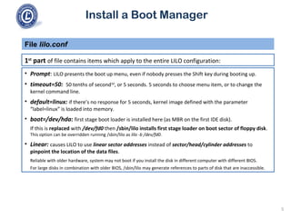 Install a Boot Manager
1st
part of file contains items which apply to the entire LILO configuration:
File lilo.conf
5
• Prompt: LILO presents the boot up menu, even if nobody presses the Shift key during booting up.
• timeout=50: 50 tenths of second10
, or 5 seconds. 5 seconds to choose menu item, or to change the
kernel command line.
• default=linux: if there’s no response for 5 seconds, kernel image defined with the parameter
“label=linux” is loaded into memory.
• boot=/dev/hda: first stage boot loader is installed here (as MBR on the first IDE disk).
If this is replaced with /dev/fd0 then /sbin/lilo installs first stage loader on boot sector of floppy disk.
This option can be overridden running /sbin/lilo as lilo -b /dev/fd0.
• Linear: causes LILO to use linear sector addresses instead of sector/head/cylinder addresses to
pinpoint the location of the data files.
Reliable with older hardware, system may not boot if you install the disk in different computer with different BIOS.
For large disks in combination with older BIOS, /sbin/lilo may generate references to parts of disk that are inaccessible.
 