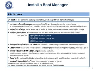 Install a Boot Manager
2st
part of file contains global parameters, unchanged from default settings:
File lilo.conf
6
• message=/boot/message: contents of this file are displayed when the system boots.
In more recent versions of LILO, this file contains instructions for graphical boot menus used by distros.
• map=/boot/map: file in which the locations of kernel, and LILO are stored. Generally no change.
• install=/boot/boot.b: This file contains the data which /sbin/lilo installs in the boot sector.
Part of the file:
• image=/boot/vmlinuz2.4.1814: file contains a kernel image to be loaded into memory by LILO.
• Label=linux: this is what you can choose on booting to load kernel image from /boot/vmlinuz2.4.1814
• initrd=/boot/initrd2.4.1814.img: the initial root disk.
initially runs using a memory disk (file system) loaded from file specified. After necessary kernel modules are loaded,
booting continues as normal.
• Read-only: option added to kernel cmdline. Instructs start with root file system mounted read-only.
• append="root=LABEL=/“: text “root=LABEL=/” is added to kernel.
tells kernel to use partition labelled as “LABEL=/” as the root partition
can see the parameters with which your kernel was booted with cat /proc/cmdline.
image=/boot/vmlinuz-2.4.18-14
label=linux
initrd=/boot/initrd-2.4.18-14.img
read-only
append="root=LABEL=/"
 