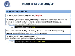 Install a Boot Manager
To install, edit /etc/lilo.conf and run /sbin/lilo
LILO command options
7
To uninstall, LILO keeps a copy of the original sector of each device installed on.
If asked to uninstall itself, it copies the original sector back to the device,
and the system returns to it's original state.
yourname@yourcomp~> lilo -uEx:
You could uninstall LILO by reinstalling the boot loader of other operating
system. reinstall default boot loader DOS / W9x: C:> FDISK /MBR
To install, from a boot floppy use lilo – b,
wich overrides value specified for boot= in /etc/lilo.conf
yourname@yourcomp~> lilo –b /dev/fd0Ex:
 