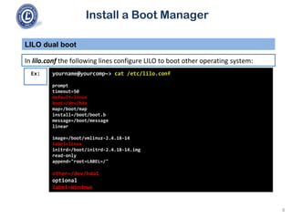 Install a Boot Manager
In lilo.conf the following lines configure LILO to boot other operating system:
LILO dual boot
8
yourname@yourcomp~> cat /etc/lilo.conf
prompt
timeout=50
default=linux
boot=/dev/hda
map=/boot/map
install=/boot/boot.b
message=/boot/message
linear
image=/boot/vmlinuz-2.4.18-14
label=linux
initrd=/boot/initrd-2.4.18-14.img
read-only
append="root=LABEL=/"
other=/dev/hda1
optional
label=Windows
Ex:
 