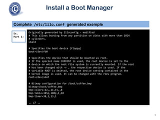 Install a Boot Manager
Complete /etc/lilo.conf generated exemple
Originally generated by liloconfig - modified
# This allows booting from any partition on disks with more than 1024
# cylinders.
Lba32
# Specifies the boot device (floppy)
boot=/dev/fd0
# Specifies the device that should be mounted as root.
# If the special name CURRENT is used, the root device is set to the
# device on which the root file system is currently mounted. If the root
# has been changed with -r , the respective device is used. If the
# variable ROOT is omitted, the root device setting contained in the
# kernel image is used. It can be changed with the rdev program.
root=/dev/sda7
# Bitmap configuration for /boot/coffee.bmp
bitmap=/boot/coffee.bmp
bmp-colors=12,,11,15,,8
bmp-table=385p,100p,1,10
bmp-timer=38,2,13,1
.. // ..
Ex.
Part 1:
9
 