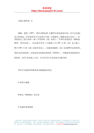 医者家园
               http://bencaoyi51.51.com



　　本题正确答案：E




　　题解：我国（ 1987） SLE 诊断标准 ①蝶形红斑或盘状红斑；②日光过敏；
③口腔溃疡；④非畸形性关节炎或关节痛；⑤浆膜炎（胸膜炎或心包炎）；⑥
肾脏病史［蛋白尿和（或）管型尿和（或）血尿］；⑦神经系统损害（癫痫或
精神、神经症状）；⑧血液学异常（白细胞＜ 4×109 ／ L 和（或）血小板＜

80×1109／L 和（或）溶血性贫血）；⑨狼疮细胞和（或）抗 dsDNA 抗体阳性；

⑩抗 sm 抗体阳性；⑾免疫荧光抗核抗体阳性（ IFANA）；⑿狼疮带试验或肾活

检阳性，⒀ C3 补体低于正常。13 项中符合 4 项者即可诊断 SLE.




　　110.可引起继发性腺垂体功能减退症的是




　　A.垂体大腺瘤




　　B.席汉（Sheehan）综合征




　　C.真菌性垂体脓肿




 郑重声明：该资料之源来自互联网，仅供学习交流之用，版权归原著所有，任何组织和个人不得公开传
播或用于任何商业盈利用途，否则一切后果由该组织或个人承担，本站及制作者不承担任何法律及连带责
任，请自觉于 24 小时内删除，如喜欢该资料，请支持购买正版!------本草医学网 www.bencaoyi.com
 