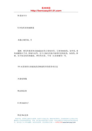 医者家园
               http://bencaoyi51.51.com

　　D.垂体卒中




　　E.外伤性垂体柄断裂




　　本题正确答案：E




　　题解：继发性腺垂体功能减退症的主要病因有：①垂体柄损伤：如外伤、垂
体或蝶鞍区手术、肿瘤压迫等；②下丘脑及其他中枢神经系统病变：如创伤、肿
瘤、结节病及组织细胞病、神经性厌食、中毒（长春新碱等）等。




　　111.对系统性红斑狼疮的诊断最特异的检查项目是




　　A.狼疮细胞




　　B.抗核抗体




　　C.类风湿因子




　　D.抗 Sm 抗体
 郑重声明：该资料之源来自互联网，仅供学习交流之用，版权归原著所有，任何组织和个人不得公开传
播或用于任何商业盈利用途，否则一切后果由该组织或个人承担，本站及制作者不承担任何法律及连带责
任，请自觉于 24 小时内删除，如喜欢该资料，请支持购买正版!------本草医学网 www.bencaoyi.com
 