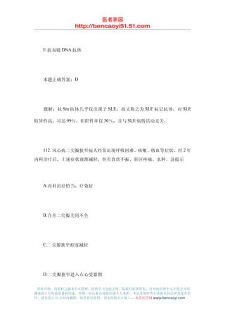 医者家园
               http://bencaoyi51.51.com



　　E.抗双链 DNA 抗体




　　本题正确答案：D




　　题解：抗 Sm 抗体几乎仅出现于 SLE ，故又称之为 SLE 标记抗体，对 SLE

特异性高，可达 99％，但阳性率仅 30％，且与 SLE 病情活动无关。




　　112. 风心病二尖瓣狭窄病人经常出现呼吸困难、咳嗽、咯血等症状，经 2 年
内科治疗后，上述症状逐渐减轻，但有食欲不振、肝区疼痛、水肿。这提示




　　A.内科治疗恰当，疗效好




　　B.合并二尖瓣关闭不全




　　C.二尖瓣狭窄程度减轻




　　D.二尖瓣狭窄进入右心受累期


 郑重声明：该资料之源来自互联网，仅供学习交流之用，版权归原著所有，任何组织和个人不得公开传
播或用于任何商业盈利用途，否则一切后果由该组织或个人承担，本站及制作者不承担任何法律及连带责
任，请自觉于 24 小时内删除，如喜欢该资料，请支持购买正版!------本草医学网 www.bencaoyi.com
 