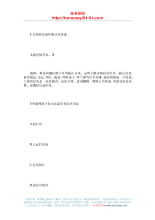 医者家园
               http://bencaoyi51.51.com



　　E.非酮症高渗性糖尿病昏迷




　　本题正确答案：D




　　题解：糖尿病酮症酸中毒的临床表现：早期呈糖尿病症状加重，随后出现
食欲减退、恶心、呕吐、腹痛、呼吸深大、呼气中有烂苹果味。随着病情进一步发展，
出现明显失水，尿量减少，血压下降，意识模糊，嗜睡以至昏迷。  实验室检查尿
糖、尿酮体均强阳性。




　　114.蛛网膜下腔出血最常见的病因是




　　A.脑外伤




　　B.出血性疾病




　　C.抗凝治疗




　　D.脑血管畸形



 郑重声明：该资料之源来自互联网，仅供学习交流之用，版权归原著所有，任何组织和个人不得公开传
播或用于任何商业盈利用途，否则一切后果由该组织或个人承担，本站及制作者不承担任何法律及连带责
任，请自觉于 24 小时内删除，如喜欢该资料，请支持购买正版!------本草医学网 www.bencaoyi.com
 