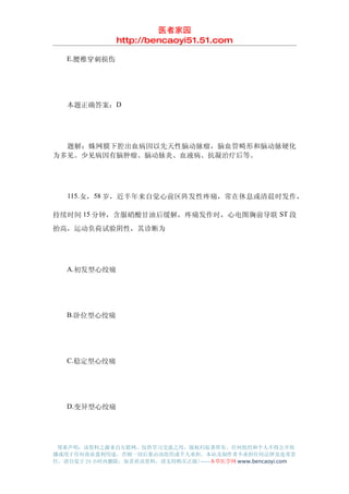 医者家园
               http://bencaoyi51.51.com

　　E.腰椎穿刺损伤




　　本题正确答案：D




　　题解：蛛网膜下腔出血病因以先天性脑动脉瘤，脑血管畸形和脑动脉硬化
为多见。少见病因有脑肿瘤、脑动脉炎、血液病、抗凝治疗后等。




　　115.女，58 岁，近半年来自觉心前区阵发性疼痛，常在休息或清晨时发作，

持续时间 15 分钟，含服硝酸甘油后缓解，疼痛发作时，心电图胸前导联 ST 段
抬高，运动负荷试验阴性，其诊断为




　　A.初发型心绞痛




　　B.卧位型心绞痛




　　C.稳定型心绞痛




　　D.变异型心绞痛




 郑重声明：该资料之源来自互联网，仅供学习交流之用，版权归原著所有，任何组织和个人不得公开传
播或用于任何商业盈利用途，否则一切后果由该组织或个人承担，本站及制作者不承担任何法律及连带责
任，请自觉于 24 小时内删除，如喜欢该资料，请支持购买正版!------本草医学网 www.bencaoyi.com
 