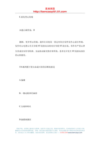 医者家园
               http://bencaoyi51.51.com

　　E.恶化型心绞痛




　　本题正确答案：D




　　题解：变异型心绞痛：通常在昼夜某一固定时间自发性发作心前区疼痛，
发作时心电图示有关导联 ST 段抬高及相对应导联 ST 段压低，常伴有严重心律

失常或房室传导阻滞。为冠状动脉突然痉挛所致，患者迟早发生 ST 段抬高部位
的心肌梗死。




　　116.蛛网膜下腔出血最可靠的诊断依据是




　　A.偏瘫




　　B.一侧动眼神经麻痹




　　C.头痛和呕吐




　　D.脑膜刺激征



 郑重声明：该资料之源来自互联网，仅供学习交流之用，版权归原著所有，任何组织和个人不得公开传
播或用于任何商业盈利用途，否则一切后果由该组织或个人承担，本站及制作者不承担任何法律及连带责
任，请自觉于 24 小时内删除，如喜欢该资料，请支持购买正版!------本草医学网 www.bencaoyi.com
 