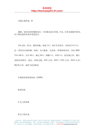 医者家园
               http://bencaoyi51.51.com



　　本题正确答案：B




　　题解：疑诊结核性腹膜炎时，可对腹水进行常规、生化、培养及细胞学检查，
对于确定腹水性质有重要意义。




　　118.女性，56 岁，慢性咳嗽、咳痰 3 年，每年冬季发作，多持续 3-4 个月，

近一周再次出现咳嗽、咳痰，为白黏痰，无发热、呼吸困难来诊。查血 WBC

7.0×109 /L ，分叶 68％，淋巴 30％，嗜酸 1％，单核 1％，尿常规正常，胸片

双肺纹理增多、紊乱。查肺功能： FVC 正常， FEV1 ／ FVC 正常， FEV1 正常，

DLCO 正常。最恰当的诊断是




　　A.慢性阻塞性肺疾病（COPD）




　　B.肺结核




　　C.支气管哮喘




　　D.支气管扩张


 郑重声明：该资料之源来自互联网，仅供学习交流之用，版权归原著所有，任何组织和个人不得公开传
播或用于任何商业盈利用途，否则一切后果由该组织或个人承担，本站及制作者不承担任何法律及连带责
任，请自觉于 24 小时内删除，如喜欢该资料，请支持购买正版!------本草医学网 www.bencaoyi.com
 