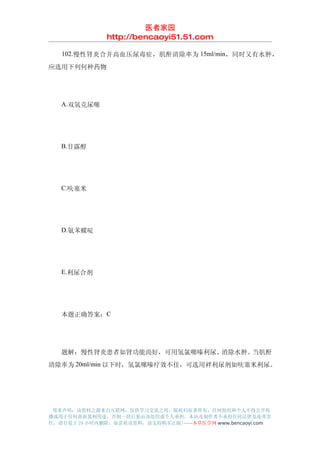 医者家园
               http://bencaoyi51.51.com

　　102.慢性肾炎合并高血压尿毒症，肌酐清除率为 15ml/min，同时又有水肿，
应选用下列何种药物




　　A.双氢克尿噻




　　B.甘露醇




　　C.呋塞米




　　D.氨苯蝶啶




　　E.利尿合剂




　　本题正确答案：C




　　题解：慢性肾炎患者如肾功能尚好，可用氢氯噻嗪利尿、消除水肿。当肌酐
清除率为 20ml/min 以下时，氢氯噻嗪疗效不佳，可选用袢利尿剂如呋塞米利尿。




 郑重声明：该资料之源来自互联网，仅供学习交流之用，版权归原著所有，任何组织和个人不得公开传
播或用于任何商业盈利用途，否则一切后果由该组织或个人承担，本站及制作者不承担任何法律及连带责
任，请自觉于 24 小时内删除，如喜欢该资料，请支持购买正版!------本草医学网 www.bencaoyi.com
 
