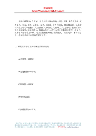 医者家园
               http://bencaoyi51.51.com



　　本题正确答案：C 题解：甲亢主要表现有怕热、多汗、易饿、多食而消瘦、疲
乏无力；兴奋、多语、易激动，双手、上眼睑、伸舌有细颤，腱反射活跃；心率增
快（静息时心率仍快）、心音强烈、心律紊乱、 心脏增大、心力衰竭；收缩压增高
而舒张压偏低、脉压差增大；肠蠕动加快、大便不成形、 次数多或腹泻；肌无力、
肌萎缩和慢性甲亢肌病，可发生低钾性麻痹；月经紊乱，经量减少，不易受孕
等。老年患者可不出现高代谢症候群。




121.原发性肾小球疾病临床分类错误的是




　　A.急性肾小球肾炎




　　B.急进性肾小球肾炎




　　C.慢性肾小球肾炎




　　D.肾病综合征




　　E.弥漫性肾小球肾炎




 郑重声明：该资料之源来自互联网，仅供学习交流之用，版权归原著所有，任何组织和个人不得公开传
播或用于任何商业盈利用途，否则一切后果由该组织或个人承担，本站及制作者不承担任何法律及连带责
任，请自觉于 24 小时内删除，如喜欢该资料，请支持购买正版!------本草医学网 www.bencaoyi.com
 