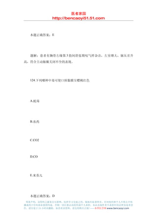 医者家园
               http://bencaoyi51.51.com



　　本题正确答案：E




　　题解：患者有胸骨左缘第 3 肋间舒张期叹气样杂音，左室增大，脉压差升
高，符合主动脉瓣关闭不全的表现。




　　124.下列哪种中毒可使口唇黏膜呈樱桃红色




　　A.蛇毒




　　B.农药




　　C.CO2




　　D.CO




　　E.来苏儿




　　本题正确答案：D
 郑重声明：该资料之源来自互联网，仅供学习交流之用，版权归原著所有，任何组织和个人不得公开传
播或用于任何商业盈利用途，否则一切后果由该组织或个人承担，本站及制作者不承担任何法律及连带责
任，请自觉于 24 小时内删除，如喜欢该资料，请支持购买正版!------本草医学网 www.bencaoyi.com
 