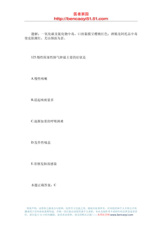 医者家园
               http://bencaoyi51.51.com


　　题解：一氧化碳及氰化物中毒，口唇黏膜呈樱桃红色；酒精及阿托品中毒
使皮肤潮红，尤以颜面为甚。




　　125.慢性阻塞性肺气肿最主要的症状是




　　A.慢性咳嗽




　　B.晨起咳痰量多




　　C.逐渐加重的呼吸困难




　　D.发作性喘息




　　E.常继发肺部感染




　　本题正确答案：C




 郑重声明：该资料之源来自互联网，仅供学习交流之用，版权归原著所有，任何组织和个人不得公开传
播或用于任何商业盈利用途，否则一切后果由该组织或个人承担，本站及制作者不承担任何法律及连带责
任，请自觉于 24 小时内删除，如喜欢该资料，请支持购买正版!------本草医学网 www.bencaoyi.com
 