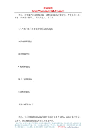 医者家园
               http://bencaoyi51.51.com
　　题解：急性糜烂出血性胃炎以上消化道出血为主要表现，有呕血和（或）
黑便，出血量一般不大，常呈间歇性，可自止。




　　127.与幽门螺杆菌感染密切相关的疾病是




　　A.溃疡性结肠炎




　　B.急性阑尾炎




　　C.慢性胆囊炎




　　D.十二指肠溃疡




　　E.急性胆囊炎




　　本题正确答案：D




　　题解：十二指肠溃疡患者幽门螺杆菌的检出率为 90％，远高于其它疾病。
已确认，幽门螺杆菌是消化性溃疡的重要病因。
 郑重声明：该资料之源来自互联网，仅供学习交流之用，版权归原著所有，任何组织和个人不得公开传
播或用于任何商业盈利用途，否则一切后果由该组织或个人承担，本站及制作者不承担任何法律及连带责
任，请自觉于 24 小时内删除，如喜欢该资料，请支持购买正版!------本草医学网 www.bencaoyi.com
 