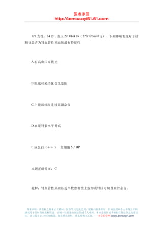 医者家园
               http://bencaoyi51.51.com



　　128.女性，24 岁。血压 29.3/16kPa（220/120mmHg），下列哪项表现对于诊
断该患者为肾血管性高血压最有特征性




　　A.有高血压家族史




　　B.眼底可见动脉交叉受压




　　C.上腹部可闻连续高调杂音




　　D.血浆肾素水平升高




　　E.尿蛋白（＋＋），红细胞 5／HP




　　本题正确答案：C




　　题解：肾血管性高血压近半数患者在上腹部或肾区可闻及血管杂音。




 郑重声明：该资料之源来自互联网，仅供学习交流之用，版权归原著所有，任何组织和个人不得公开传
播或用于任何商业盈利用途，否则一切后果由该组织或个人承担，本站及制作者不承担任何法律及连带责
任，请自觉于 24 小时内删除，如喜欢该资料，请支持购买正版!------本草医学网 www.bencaoyi.com
 