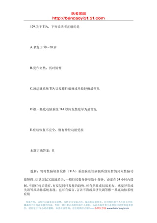 医者家园
               http://bencaoyi51.51.com

　　129.关于 TIA，下列说法不正确的是




　　A.多发于 50～70 岁




　　B.发作突然，历时短暂




　　C.颈动脉系统 TIA 以发作性偏瘫或单肢轻瘫最常见




　　D.椎一基底动脉系统 TIA 以阵发性眩晕为最常见




　　E.症状恢复不完全，留有神经功能受损




　　本题正确答案：E




　　题解：暂时性脑缺血发作（TIA ）系指脑血管病损所致短暂的局限性脑功

能障碍。症状突起又迅速消失、一般持续数分钟至数十分钟，必定在 24 小时内缓
解。不留任何后遗症。有反复同样发作的趋势。可有单肢或局部无力，感觉异常或
失语等颈动脉系统表现；也可有偏盲、 言语不清或共济失调等椎－基底动脉系统
症状

 郑重声明：该资料之源来自互联网，仅供学习交流之用，版权归原著所有，任何组织和个人不得公开传
播或用于任何商业盈利用途，否则一切后果由该组织或个人承担，本站及制作者不承担任何法律及连带责
任，请自觉于 24 小时内删除，如喜欢该资料，请支持购买正版!------本草医学网 www.bencaoyi.com
 