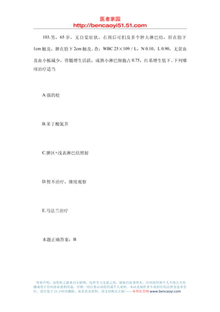 医者家园
               http://bencaoyi51.51.com

　　 103. 男， 65 岁，无自觉症状，右颈后可扪及多个肿大淋巴结，肝在肋下

1cm 触及，脾在肋下 2cm 触及。查：WBC 25×109／L，N 0.10，L 0.90，无贫血

及血小板减少，骨髓增生活跃，成熟小淋巴细胞占 0.75，红系增生低下。下列哪
项治疗适当




　　A.强的松




　　B.苯丁酸氮芥




　　C.脾区+浅表淋巴结照射




　　D.暂不治疗，继续观察




　　E.马法兰治疗




　　本题正确答案：B




 郑重声明：该资料之源来自互联网，仅供学习交流之用，版权归原著所有，任何组织和个人不得公开传
播或用于任何商业盈利用途，否则一切后果由该组织或个人承担，本站及制作者不承担任何法律及连带责
任，请自觉于 24 小时内删除，如喜欢该资料，请支持购买正版!------本草医学网 www.bencaoyi.com
 