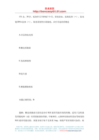 医者家园
               http://bencaoyi51.51.com

　　131.女，30 岁。低热伴关节肿痛 3 个月，轻度贫血，抗核抗体（+），抗双

链 DNA 抗体（+），疑患系统性红斑狼疮，治疗首选的药物是




　　A.非甾体抗炎药




　　B.糖皮质激素




　　C.免疫抑制剂




　　D.抗生素




　　E.柳氮磺胺吡啶




　　本题正确答案：B




　　题解：糖皮质激素目前仍是治疗 SLE 最常用最有效的药物，适用于急性暴
发型狼疮和（或）有重要脏器如肾脏、中枢神经、心肺和有溶血性贫血等病变的
SLE.最常用泼尼松，剂量为每日每千克体重 1mg，病情严重者剂量可加倍，病


 郑重声明：该资料之源来自互联网，仅供学习交流之用，版权归原著所有，任何组织和个人不得公开传
播或用于任何商业盈利用途，否则一切后果由该组织或个人承担，本站及制作者不承担任何法律及连带责
任，请自觉于 24 小时内删除，如喜欢该资料，请支持购买正版!------本草医学网 www.bencaoyi.com
 