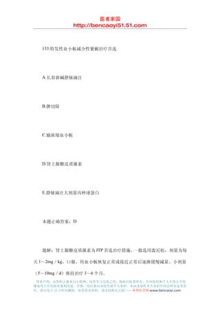 医者家园
               http://bencaoyi51.51.com



　　133.特发性血小板减少性紫癜治疗首选




　　A.长春新碱静脉滴注




　　B.脾切除




　　C.输浓缩血小板




　　D.肾上腺糖皮质激素




　　E.静脉滴注大剂量丙种球蛋白




　　本题正确答案：D




　　题解：肾上腺糖皮质激素为 ITP 首选治疗措施。一般选用泼尼松，剂量为每

天 1～2mg／kg，口服。待血小板恢复正常或接近正常后逐渐缓慢减量。小剂量

（5～10mg／d）维持治疗 3～6 个月。
 郑重声明：该资料之源来自互联网，仅供学习交流之用，版权归原著所有，任何组织和个人不得公开传
播或用于任何商业盈利用途，否则一切后果由该组织或个人承担，本站及制作者不承担任何法律及连带责
任，请自觉于 24 小时内删除，如喜欢该资料，请支持购买正版!------本草医学网 www.bencaoyi.com
 
