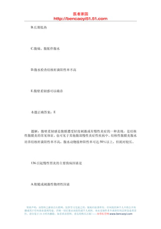 医者家园
               http://bencaoyi51.51.com

　　B.长期低热




　　C.腹痛、腹胀伴腹水




　　D.腹水检查结核杆菌阳性率不高




　　E.腹壁柔韧感可以确诊




　　本题正确答案：E




　　题解：腹壁柔韧感是腹膜遭受轻度刺激或有慢性炎症的一种表现，是结核
性腹膜炎的常见体征。也可见于其他腹部慢性炎症性疾病中。结核性腹膜炎腹水
培养结核杆菌阳性率不高，腹水动物接种阳性率可达 50％以上，但耗时较长。




　　136.引起慢性胃炎的主要致病因素是




　　A.粗糙或刺激性物理性因素




 郑重声明：该资料之源来自互联网，仅供学习交流之用，版权归原著所有，任何组织和个人不得公开传
播或用于任何商业盈利用途，否则一切后果由该组织或个人承担，本站及制作者不承担任何法律及连带责
任，请自觉于 24 小时内删除，如喜欢该资料，请支持购买正版!------本草医学网 www.bencaoyi.com
 