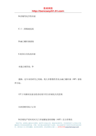 医者家园
               http://bencaoyi51.51.com

　　B.药物等化学性因素




　　C.十二指肠液返流




　　D.幽门螺杆菌感染




　　E.机体自身免疫因素




　　本题正确答案：D




　　题解：近年来的研究已明确，绝大多数慢性胃炎由幽门螺杆菌（ HP）感染
所引起。




　　137.下列哪项实验室检查结果不符合肝硬化失代偿期




　　A.胆固醇常低于正常




　　B.肝硬化严重坏死时天门冬氨酸氨基转移酶（AST）活力常增高
 郑重声明：该资料之源来自互联网，仅供学习交流之用，版权归原著所有，任何组织和个人不得公开传
播或用于任何商业盈利用途，否则一切后果由该组织或个人承担，本站及制作者不承担任何法律及连带责
任，请自觉于 24 小时内删除，如喜欢该资料，请支持购买正版!------本草医学网 www.bencaoyi.com
 