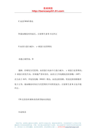 医者家园
               http://bencaoyi51.51.com



　　C.血清 MAO 增高




　　D.凝血酶原时间延长，注射维生素 K 可以纠正




　　E.血清白蛋白减少，γ-球蛋白显著增高




　　本题正确答案：D




　　题解：肝硬化失代偿期，血清蛋白电泳中白蛋白减少， γ 球蛋白显著增高，
β 球蛋白轻度升高；肝细胞严重坏死时，血清天门冬氨酸氨基转移酶（ AST）

活力高于 ALT；单氨氧化酶（MAO）增高；血清总胆固醇，特别是胆固醇酯常

低于正常；凝血酶原时间在失代偿期有不同程度延长，注射维生素 K 后也不能
纠正。




　　138.克雷伯杆菌肺炎的典型临床表现是




　　A.起病急




 郑重声明：该资料之源来自互联网，仅供学习交流之用，版权归原著所有，任何组织和个人不得公开传
播或用于任何商业盈利用途，否则一切后果由该组织或个人承担，本站及制作者不承担任何法律及连带责
任，请自觉于 24 小时内删除，如喜欢该资料，请支持购买正版!------本草医学网 www.bencaoyi.com
 