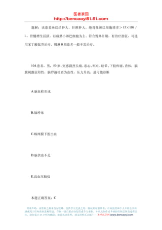 医者家园
               http://bencaoyi51.51.com

　　题解：该患者淋巴结肿大，肝脾肿大，绝对性淋巴细胞增多＞ 15×109 ／

L，骨髓增生活跃。以成熟小淋巴细胞为主。符合慢淋Ⅱ期，有治疗指征，可选

用苯丁酸氮芥治疗。慢淋 0 期患者一般不需治疗。




　　104.患者，男，50 岁。突感剧烈头痛、恶心、呕吐、眩晕、下肢疼痛。查体：脑
膜刺激征阳性，脑脊液检查为血性，压力升高。最可能诊断




　　A.脑血栓形成




　　B.脑栓塞




　　C.蛛网膜下腔出血




　　D.脑供血不足




　　E.高血压脑病




　　本题正确答案：C


 郑重声明：该资料之源来自互联网，仅供学习交流之用，版权归原著所有，任何组织和个人不得公开传
播或用于任何商业盈利用途，否则一切后果由该组织或个人承担，本站及制作者不承担任何法律及连带责
任，请自觉于 24 小时内删除，如喜欢该资料，请支持购买正版!------本草医学网 www.bencaoyi.com
 