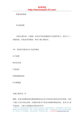 医者家园
               http://bencaoyi51.51.com

　　D.酸泵抑制剂




　　E.抗菌药物




　　本题正确答案：A 题解：阿托品等抗胆碱能药可延缓胃排空，适用于十二
指肠溃疡，但能加重胃潴留，禁用于幽门梗阻时。




141．溃疡性结肠炎治疗首选药物是


A.甲硝唑


B.阿莫西林


C.强的松


D.柳氮磺胺吡啶


E.环磷酰胺




本题正确答案：D


题解：氨基水杨酸制剂如柳氮磺胺吡啶是治疗溃疡性结肠炎的常用药物，该药
口服后大部分到达结肠，经肠菌分解为 5-氨基水杨酸和磺胺吡啶，前者为主要
有效成分，与肠上皮接触而发挥抗炎作用。
 郑重声明：该资料之源来自互联网，仅供学习交流之用，版权归原著所有，任何组织和个人不得公开传
播或用于任何商业盈利用途，否则一切后果由该组织或个人承担，本站及制作者不承担任何法律及连带责
任，请自觉于 24 小时内删除，如喜欢该资料，请支持购买正版!------本草医学网 www.bencaoyi.com
 