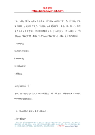 医者家园
               http://bencaoyi51.51.com



142．女性，42 岁，心悸、失眠多年，脾气急，有时出汗多。查：无突眼，甲状

腺Ⅱ度肿大，未闻血管杂音，无震颤。心率 106 次/分，律整，肺、腹(－)；手指

及舌伸出呈粗大震颤；甲状腺 I131 摄取率： 3 小时 30 ％， 24 小时 55 ％； T4

180nmol／L(正常 65～169)，T3 3.7nmol／L(正常 1.1～3.1)。最可能的诊断是


A.甲状腺炎


B.单纯性甲状腺肿


C.Graves 病


D.神经官能症


E.结核病




本题正确答案：C


题解：患者有高代谢症候群和甲状腺肿大，T3 、 升高，甲状腺吸 I131 率增高
                       T4

Graves 病可能性最大。




143．符合过敏性紫癜的实验室检查是


A.血小板减少
 郑重声明：该资料之源来自互联网，仅供学习交流之用，版权归原著所有，任何组织和个人不得公开传
播或用于任何商业盈利用途，否则一切后果由该组织或个人承担，本站及制作者不承担任何法律及连带责
任，请自觉于 24 小时内删除，如喜欢该资料，请支持购买正版!------本草医学网 www.bencaoyi.com
 