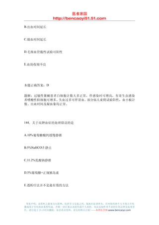 医者家园
                 http://bencaoyi51.51.com

B.出血时间延长


C.凝血时间延长


D.毛细血管脆性试验可阳性


E.血块收缩不良




本题正确答案：D


题解：过敏性紫癜患者白细胞计数大多正常，伴感染时可增高，有寄生虫感染
者嗜酸性粒细胞可增多。失血过多可伴贫血。部分病人束臂试验阳性，血小板计
数、出血时间及凝血象均正常。




144．关于高钾血症的处理错误的是


A.10%葡萄糖酸钙缓慢静推


B.5%NaHCO3 静点


C.11.2%乳酸钠静推


D.5%葡萄糖+正规胰岛素


E.透析疗法并不是最有效的方法




 郑重声明：该资料之源来自互联网，仅供学习交流之用，版权归原著所有，任何组织和个人不得公开传
播或用于任何商业盈利用途，否则一切后果由该组织或个人承担，本站及制作者不承担任何法律及连带责
任，请自觉于 24 小时内删除，如喜欢该资料，请支持购买正版!------本草医学网 www.bencaoyi.com
 