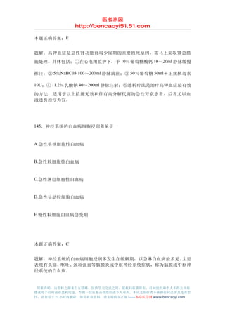 医者家园
               http://bencaoyi51.51.com

本题正确答案：E


题解：高钾血症是急性肾功能衰竭少尿期的重要致死原因，需马上采取紧急措
施处理。具体包括：①在心电图监护下，予 10％葡萄糖酸钙 10～20ml 静脉缓慢

推注；② 5％NaHC03 100～200ml 静脉滴注；③ 50％葡萄糖 50ml＋正规胰岛素

10U；④ 11.2％乳酸钠 40～200ml 静脉注射；⑤透析疗法是治疗高钾血症最有效

的方法，适用于以上措施无效和伴有高分解代谢的急性肾衰患者，后者尤以血
液透析治疗为宜。




145．神经系统的白血病细胞浸润多见于


A.急性单核细胞性白血病


B.急性粒细胞性白血病


C.急性淋巴细胞性白血病


D.急性早幼粒细胞白血病


E.慢性粒细胞白血病急变期




本题正确答案：C


题解：神经系统的白血病细胞浸润多发生在缓解期，以急淋白血病最多见。主要
表现有头痛、呕吐、颈项强直等脑膜炎或中枢神经系统症状，称为脑膜或中枢神
经系统的白血病。


 郑重声明：该资料之源来自互联网，仅供学习交流之用，版权归原著所有，任何组织和个人不得公开传
播或用于任何商业盈利用途，否则一切后果由该组织或个人承担，本站及制作者不承担任何法律及连带责
任，请自觉于 24 小时内删除，如喜欢该资料，请支持购买正版!------本草医学网 www.bencaoyi.com
 