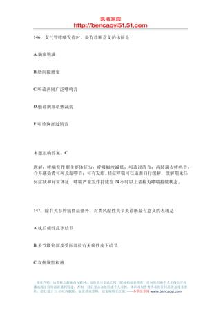 医者家园
               http://bencaoyi51.51.com

146．支气管哮喘发作时，最有诊断意义的体征是


A.胸廓饱满


B.肋间隙增宽


C.听诊两肺广泛哮鸣音


D.触诊胸部语颤减弱


E.叩诊胸部过清音




本题正确答案：C


题解：哮喘发作期主要体征为：呼吸幅度减低；叩诊过清音；两肺满布哮鸣音；
合并感染者可闻及湿啰音；可有发绀。轻症哮喘可以逐渐自行缓解，缓解期无任
何症状和异常体征。哮喘严重发作持续在 24 小时以上者称为哮喘持续状态。




147．除有关节肿痛伴晨僵外，对类风湿性关节炎诊断最有意义的表现是


A.枕后痛性皮下结节


B.关节隆突部及受压部位有无痛性皮下结节


C.双侧胸腔积液



 郑重声明：该资料之源来自互联网，仅供学习交流之用，版权归原著所有，任何组织和个人不得公开传
播或用于任何商业盈利用途，否则一切后果由该组织或个人承担，本站及制作者不承担任何法律及连带责
任，请自觉于 24 小时内删除，如喜欢该资料，请支持购买正版!------本草医学网 www.bencaoyi.com
 
