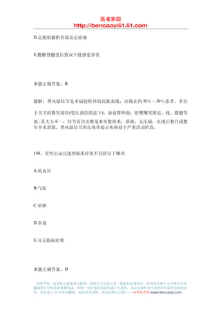 医者家园
               http://bencaoyi51.51.com

D.足跟肌腱附着端及足底痛


E.腰椎脊髓受压致双下肢感觉异常




本题正确答案：B


题解：类风湿结节是本病较特异的皮肤表现，出现在约 l0％～30％患者，多位

于关节的隆突部位(受压部位的皮下)，如前臂伸面，肘鹰嘴突附近，枕、跟腱等
处。其大小不一，结节直径由数毫米至数厘米，质硬，无压痛，出现后数月或数
年不见消散，类风湿结节的出现常提示疾病处于严重活动阶段。




148．室性心动过速的临床症状不包括以下哪项


A.低血压


B.气促


C.晕厥


D.多尿


E.可无临床症状




本题正确答案：D


 郑重声明：该资料之源来自互联网，仅供学习交流之用，版权归原著所有，任何组织和个人不得公开传
播或用于任何商业盈利用途，否则一切后果由该组织或个人承担，本站及制作者不承担任何法律及连带责
任，请自觉于 24 小时内删除，如喜欢该资料，请支持购买正版!------本草医学网 www.bencaoyi.com
 