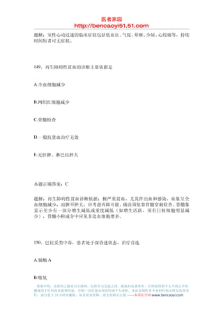 医者家园
               http://bencaoyi51.51.com
题解：室性心动过速的临床症状包括低血压、气促、晕厥、少尿、心绞痛等，持续
时间短者可无症状。




149．再生障碍性贫血的诊断主要依据是


A.全血细胞减少


B.网织红细胞减少


C.骨髓检查


D.一般抗贫血治疗无效


E.无肝脾、淋巴结肿大




本题正确答案：C


题解：再生障碍性贫血诊断依据：极严重贫血，尤其伴出血和感染，血象呈全
血细胞减少，而脾不肿大，应考虑再障可能。确诊须依靠骨髓穿刺检查。骨髓象
显示至少有一部分增生减低或重度减低（如增生活跃，须有巨核细胞明显减
少），骨髓小粒成分中应见非造血细胞增多。




150．巴比妥类中毒，患者处于深昏迷状态，治疗首选


A.辅酶 A


B.吸氧
 郑重声明：该资料之源来自互联网，仅供学习交流之用，版权归原著所有，任何组织和个人不得公开传
播或用于任何商业盈利用途，否则一切后果由该组织或个人承担，本站及制作者不承担任何法律及连带责
任，请自觉于 24 小时内删除，如喜欢该资料，请支持购买正版!------本草医学网 www.bencaoyi.com
 