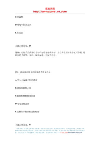 医者家园
               http://bencaoyi51.51.com

C.甘露醇


D.呼吸中枢兴奋剂


E.红霉素




本题正确答案：D


题解：巴比妥类药物中毒可引起中枢呼吸抑制，治疗应选用呼吸中枢兴奋剂。同
时应给予洗胃、导泻、碱化尿液、利尿等治疗。




151．溃疡性结肠炎结肠镜检查错误的是


A.呈大小深浅不同的溃疡


B.溃疡间黏膜正常


C.黏膜粗糙轻触易出血


D.可有炎性息肉


E.活检呈非特异性炎性病变




本题正确答案：B
 郑重声明：该资料之源来自互联网，仅供学习交流之用，版权归原著所有，任何组织和个人不得公开传
播或用于任何商业盈利用途，否则一切后果由该组织或个人承担，本站及制作者不承担任何法律及连带责
任，请自觉于 24 小时内删除，如喜欢该资料，请支持购买正版!------本草医学网 www.bencaoyi.com
 