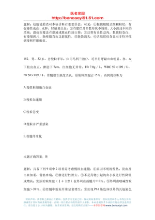 医者家园
               http://bencaoyi51.51.com
题解：结肠镜检查对本病诊断有重要价值，可见：①黏膜粗糙呈细颗粒状，有
弥漫性充血、水肿，轻触易出血；②有糜烂及多数形状不规则、大小深浅不同的
溃疡，溃疡面覆盖有黏液或脓血性渗出物；③后期有炎性息肉，黏膜较苍白，
有萎缩斑片，肠壁僵直而乏膨胀性，结肠袋消失；④活组织检查显示非特异性
病变和纤维瘢痕。




152．男，32 岁，患慢粒半年，应用马利兰治疗，近半月牙龈出血明显。查：双

下肢出血点，脾肋下 7cm ，红细胞无异常， Hb 7.0g ／ L ， WBC 50×109 ／ L ，

Plt 50×109／L，骨髓增生极度活跃．原始粒细胞占 15％。该例的诊断为


A.慢性粒细胞白血病


B.慢粒加速期


C.慢粒急变


D.慢粒并严重感染


E.骨髓纤维化




本题正确答案：B


题解：具备下列 9 项中 2 项者需考虑慢粒加速期：①原因不明的发热，贫血及
出血加重，骨胳疼痛；⑦脾进行性肿大；⑦不是药物引起的血小板进行性降低
或增高；⑦原始粒细胞（Ⅰ＋Ⅱ型）在外周血或髓片 >10％；⑤外周血嗜碱性粒

细胞＞20％；⑥骨髓中胶原纤维显著增生；⑦出现 Ph1 染色体以外的其他染色


 郑重声明：该资料之源来自互联网，仅供学习交流之用，版权归原著所有，任何组织和个人不得公开传
播或用于任何商业盈利用途，否则一切后果由该组织或个人承担，本站及制作者不承担任何法律及连带责
任，请自觉于 24 小时内删除，如喜欢该资料，请支持购买正版!------本草医学网 www.bencaoyi.com
 