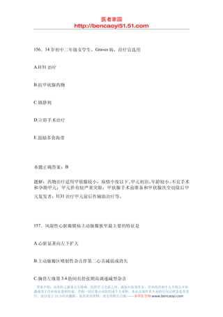 医者家园
               http://bencaoyi51.51.com



156．14 岁初中二年级女学生，Graves 病，治疗宜选用


A.I131 治疗


B.抗甲状腺药物


C.镇静剂


D.立即手术治疗


E.鼓励多食海带




本题正确答案：B


题解：药物治疗适用甲状腺较小，病情中度以下、甲亢初治、年龄较小、不宜手术
和孕期甲亢；甲亢伴有较严重突眼；甲状腺手术前准备和甲状腺次全切除后甲
亢复发者；I131 治疗甲亢前后作辅助治疗等。




157．风湿性心脏瓣膜病主动脉瓣狭窄最主要的特征是


A.心脏显著向左下扩大


B.主动脉瓣区喷射性杂音伴第二心音减弱或消失


C.胸骨左缘第 3.4 肋间有舒张期高调递减型杂音
 郑重声明：该资料之源来自互联网，仅供学习交流之用，版权归原著所有，任何组织和个人不得公开传
播或用于任何商业盈利用途，否则一切后果由该组织或个人承担，本站及制作者不承担任何法律及连带责
任，请自觉于 24 小时内删除，如喜欢该资料，请支持购买正版!------本草医学网 www.bencaoyi.com
 
