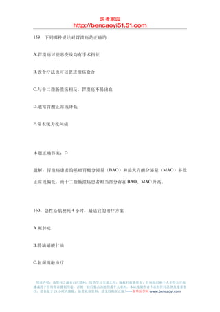 医者家园
               http://bencaoyi51.51.com

159．下列哪种说法对胃溃疡是正确的


A.胃溃疡可能恶变故均有手术指征


B.饮食疗法也可以促进溃疡愈合


C.与十二指肠溃疡相反，胃溃疡不易出血


D.通常胃酸正常或降低


E.常表现为夜间痛




本题正确答案：D


题解：胃溃疡患者的基础胃酸分泌量（BAO）和最大胃酸分泌量（MAO）多数

正常或偏低，而十二指肠溃疡患者相当部分存在 BAO、MAO 升高。




160．急性心肌梗死 4 小时，最适宜的治疗方案


A.哌替啶


B.静滴硝酸甘油


C.射频消融治疗



 郑重声明：该资料之源来自互联网，仅供学习交流之用，版权归原著所有，任何组织和个人不得公开传
播或用于任何商业盈利用途，否则一切后果由该组织或个人承担，本站及制作者不承担任何法律及连带责
任，请自觉于 24 小时内删除，如喜欢该资料，请支持购买正版!------本草医学网 www.bencaoyi.com
 