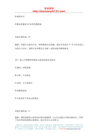 医者家园
               http://bencaoyi51.51.com

D.溶栓治疗


E.糖皮质激素+扩血管药物静滴




本题正确答案：D


题解：再灌注心肌治疗是一种积极的治疗措施，最好在发病后 3～6 小时内进行，
包括介入治疗、溶栓疗法和紧急主动脉－冠状动脉旁路移植术。




161．提示早期慢性肺源性心脏病的临床表现是


A.胸闷、呼吸困难


B.心悸、心音遥远


C.发绀、乏力易疲劳


D.颈静脉怒张


E.可见剑突下明显心脏搏动




本题正确答案：E


题解：慢性肺源性心脏病患者肺动脉瓣第二心音亢进提示有肺动脉高压，剑突
下如有明显收缩期心脏搏动，提示存在右心室肥大。

 郑重声明：该资料之源来自互联网，仅供学习交流之用，版权归原著所有，任何组织和个人不得公开传
播或用于任何商业盈利用途，否则一切后果由该组织或个人承担，本站及制作者不承担任何法律及连带责
任，请自觉于 24 小时内删除，如喜欢该资料，请支持购买正版!------本草医学网 www.bencaoyi.com
 