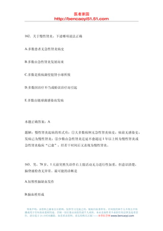 医者家园
               http://bencaoyi51.51.com



162．关于慢性肾炎，下述哪项说法正确


A.多数患者无急性肾炎病史


B.多数由急性肾炎发展而来


C.多数是致病菌侵犯肾小球所致


D.多数因治疗不当或贻误治疗而引起


E.多数由链球菌感染而发病




本题正确答案：A


题解：慢性肾炎起病的形式有：①大多数病例无急性肾炎病史，病前无感染史，
发病已为慢性肾炎；②少数由急性肾炎迁延不愈超过 1 年以上转为慢性肾炎或
急性肾炎临床“已愈”，经若干时间后又表现为慢性肾炎。




163．男，78 岁。1 天前突然失语伴右上肢活动无力进行性加重，但意识清楚，

脑脊液检查无异常。最可能的诊断是


A.短暂性脑缺血发作


B.脑血栓形成



 郑重声明：该资料之源来自互联网，仅供学习交流之用，版权归原著所有，任何组织和个人不得公开传
播或用于任何商业盈利用途，否则一切后果由该组织或个人承担，本站及制作者不承担任何法律及连带责
任，请自觉于 24 小时内删除，如喜欢该资料，请支持购买正版!------本草医学网 www.bencaoyi.com
 