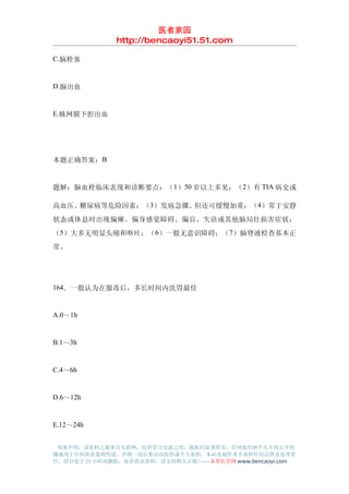 医者家园
               http://bencaoyi51.51.com

C.脑栓塞


D.脑出血


E.蛛网膜下腔出血




本题正确答案：B


题解：脑血栓临床表现和诊断要点：（ 1）50 岁以上多见；（2）有 TIA 病史或

高血压、糖尿病等危险因素；（3）发病急骤、但还可缓慢加重；（4）常于安静
状态或休息时出现偏瘫、偏身感觉障碍、偏盲、失语或其他脑局灶损害症状；
（5）大多无明显头痛和呕吐；（ 6）一般无意识障碍；（7）脑脊液检查基本正
常。




164．一般认为在服毒后，多长时间内洗胃最佳


A.0～1h


B.1～3h


C.4～6h


D.6～12h


E.12～24h


 郑重声明：该资料之源来自互联网，仅供学习交流之用，版权归原著所有，任何组织和个人不得公开传
播或用于任何商业盈利用途，否则一切后果由该组织或个人承担，本站及制作者不承担任何法律及连带责
任，请自觉于 24 小时内删除，如喜欢该资料，请支持购买正版!------本草医学网 www.bencaoyi.com
 