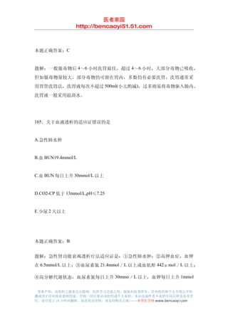 医者家园
                http://bencaoyi51.51.com



本题正确答案：C


题解：一般服毒物后 4～6 小时洗胃最佳，超过 4～6 小时，大部分毒物已吸收，
但如服毒物量较大，部分毒物仍可留在胃内，多数仍有必要洗胃，洗胃通常采
用胃管洗胃法，洗胃液每次不超过 500ml(小儿酌减)，过多则易将毒物驱入肠内。
洗胃液一般采用温清水。




165．关于血液透析的适应证错误的是


A.急性肺水肿


B.血 BUN19.4mmol/L


C.血 BUN 每日上升 30mmol/L 以上


D.CO2-CP 低于 13mmol/L,pH≤7.25


E.少尿 2 天以上




本题正确答案：B


题解：急性肾功能衰竭透析疗法适应证是：①急性肺水肿；②高钾血症，血钾
在 6.5mmol/L 以上；③血尿素氮 21.4mmol／L 以上或血肌酐 442μmol／L 以上；

④高分解代谢状态，血尿素氮每日上升 30mmo／L 以上，血钾每日上升 1mmol


 郑重声明：该资料之源来自互联网，仅供学习交流之用，版权归原著所有，任何组织和个人不得公开传
播或用于任何商业盈利用途，否则一切后果由该组织或个人承担，本站及制作者不承担任何法律及连带责
任，请自觉于 24 小时内删除，如喜欢该资料，请支持购买正版!------本草医学网 www.bencaoyi.com
 
