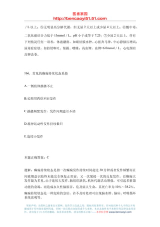 医者家园
               http://bencaoyi51.51.com

／ L 以上；⑤无明显高分解代谢，但无尿 2 天以上或少尿 4 天以上；⑥酸中毒，

二氧化碳结合力低于 13mmol／L，pH 小于或等于 7.25；⑦少尿 2 天以上，伴有
下列情况任何一项者：体液潴留，如眼结膜水肿、心脏奔马律、中心静脉压增高；
尿毒症症状，如持续呕吐、烦躁、嗜睡；高血钾，血钾>6.0mmol／L，心电图有
高钾改变。




166．常见的癫痫持续状态系指


A.一侧肢体抽搐不止


B.长期用药仍不时发作


C.抽搐频繁发作，发作间期意识不清


D.精神运动性发作持续数日


E.连续小发作




本题正确答案：C


题解：癫痫持续状态是指一次癫痫发作持续时间超过 30 分钟或者发作频繁而在
间歇期意识始终未能完全恢复正常前，又一次紧接一次的反复发作，以癫痫大
发作最为多见。由于连续大发作、脑组织缺氧、机体代谢活动增强，可引起多脏器
功能的衰竭，而造成永久性脑损害，危及病人生命，其死亡率为 10％～38.2％。
癫痫持续状态是一种危险的急症，若不及时处理可出现脑水肿、脑疝、呼吸循环
系统衰竭等。

 郑重声明：该资料之源来自互联网，仅供学习交流之用，版权归原著所有，任何组织和个人不得公开传
播或用于任何商业盈利用途，否则一切后果由该组织或个人承担，本站及制作者不承担任何法律及连带责
任，请自觉于 24 小时内删除，如喜欢该资料，请支持购买正版!------本草医学网 www.bencaoyi.com
 