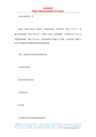 医者家园
               http://bencaoyi51.51.com

　　本题正确答案：E




　　题解：急性白血病：起病急，病情发展快，自然病程一般少于 6 个月，骨

髓中原始细胞一般在 30％以上；慢性白血病：起病缓慢，自然病程在 1 年以上，

骨髓原始细胞一般在 2％以内，比较成熟的白细胞占大多数。区别急性与慢性白
血病主要依据是骨髓幼稚细胞的成熟程度。




　　106.上消化道出血最常见的原因是




　　A.消化性溃疡




　　B.急性糜烂性胃炎




　　C.慢性胃炎




　　D.胃癌




　　E.肝硬化食管胃底静脉曲张破裂


 郑重声明：该资料之源来自互联网，仅供学习交流之用，版权归原著所有，任何组织和个人不得公开传
播或用于任何商业盈利用途，否则一切后果由该组织或个人承担，本站及制作者不承担任何法律及连带责
任，请自觉于 24 小时内删除，如喜欢该资料，请支持购买正版!------本草医学网 www.bencaoyi.com
 