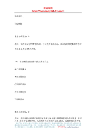 医者家园
               http://bencaoyi51.51.com

D.硫糖铝


E.胶体铋




本题正确答案：A


题解：布洛芬为 NSAID 类药物，可导致消化道出血，其余均是对胃黏膜有保护

作用或是杀灭 HP 的药物。




169．非甾体抗炎药副作用发生率最高是


A.白细胞减少


B.肝功能损害


C.胃肠道反应


D.肾功能损害


E.过敏反应




本题正确答案：C


题解：非甾体抗炎药通过抑制环氧化酶以减少花生四烯酸代谢为前列腺素、 前列
环素、血栓素等炎性介质，从而改善关节滑膜的充血、渗出，达到控制关节肿胀、
 郑重声明：该资料之源来自互联网，仅供学习交流之用，版权归原著所有，任何组织和个人不得公开传
播或用于任何商业盈利用途，否则一切后果由该组织或个人承担，本站及制作者不承担任何法律及连带责
任，请自觉于 24 小时内删除，如喜欢该资料，请支持购买正版!------本草医学网 www.bencaoyi.com
 
