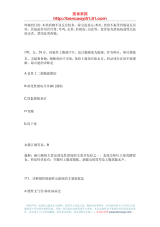 医者家园
               http://bencaoyi51.51.com
疼痛的目的。本类药物不良反应较多，除引起恶心、呕吐、食欲不振等胃肠道反应
外，其他副作用有耳聋、耳鸣、头晕、肝损伤、出血等，患者如有溃疡病或胃出血
病史者，禁用此类药物。




170．女，28 岁，间歇性上腹痛 3 年，近日腹痛变为胀痛，伴有呕吐，呕吐物量

多，为隔餐食物。抑酸剂治疗无效。体检上腹部有振水音，转动体位症状不能缓
解。最可能的诊断是


A.良性十二指肠淤滞症


B.消化性溃疡合并幽门梗阻


C.胃黏膜脱垂症


D.胃癌


E.胃下垂




本题正确答案：B


题解：幽门梗阻主要是消化性溃疡的主要并发症之一，表现为呕吐大量发酵宿
食，特征性体征有：空腹时上腹部饱胀、逆蠕动的胃型及上腹部振水声。




171．诊断慢性肺源性心脏病的主要依据是


A.慢性支气管-肺疾病病史



 郑重声明：该资料之源来自互联网，仅供学习交流之用，版权归原著所有，任何组织和个人不得公开传
播或用于任何商业盈利用途，否则一切后果由该组织或个人承担，本站及制作者不承担任何法律及连带责
任，请自觉于 24 小时内删除，如喜欢该资料，请支持购买正版!------本草医学网 www.bencaoyi.com
 