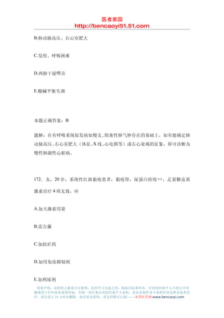 医者家园
               http://bencaoyi51.51.com

B.肺动脉高压、右心室肥大


C.发绀、呼吸困难


D.两肺干湿啰音


E.酸碱平衡失调




本题正确答案：B


题解：在有呼吸系统原发病如慢支、阻塞性肺气肿存在的基础上，如有能确定肺
动脉高压、         X
     右心室肥大（体征、 线、心电图等）或右心衰竭的征象，即可诊断为
慢性肺源性心脏病。




172．女，20 岁，系统性红斑狼疮患者，狼疮肾，尿蛋白持续 ++，足量糖皮质

激素治疗 4 周无效，应


A.加大激素用量


B.雷公藤


C.加抗疟药


D.加用免疫抑制剂


E.加利尿剂
 郑重声明：该资料之源来自互联网，仅供学习交流之用，版权归原著所有，任何组织和个人不得公开传
播或用于任何商业盈利用途，否则一切后果由该组织或个人承担，本站及制作者不承担任何法律及连带责
任，请自觉于 24 小时内删除，如喜欢该资料，请支持购买正版!------本草医学网 www.bencaoyi.com
 